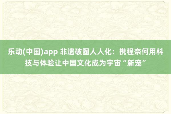 乐动(中国)app 非遗破圈人人化：携程奈何用科技与体验让中国文化成为宇宙“新宠”