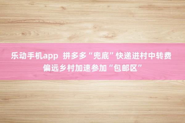乐动手机app  拼多多“兜底”快递进村中转费 偏远乡村加速参加“包邮区”