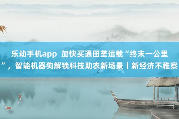 乐动手机app  加快买通田垄运载“终末一公里”，智能机器狗解锁科技助农新场景丨新经济不雅察