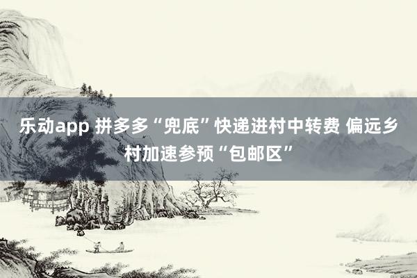 乐动app 拼多多“兜底”快递进村中转费 偏远乡村加速参预“包邮区”