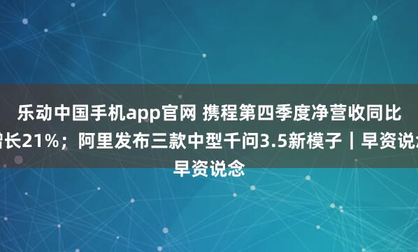 乐动中国手机app官网 携程第四季度净营收同比增长21%；阿里发布三款中型千问3.5新模子｜早资说念