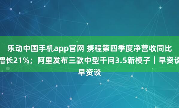 乐动中国手机app官网 携程第四季度净营收同比增长21%；阿里发布三款中型千问3.5新模子｜早资谈