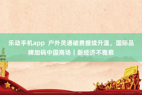 乐动手机app  户外灵通破费握续升温，国际品牌加码中国商场｜新经济不雅察