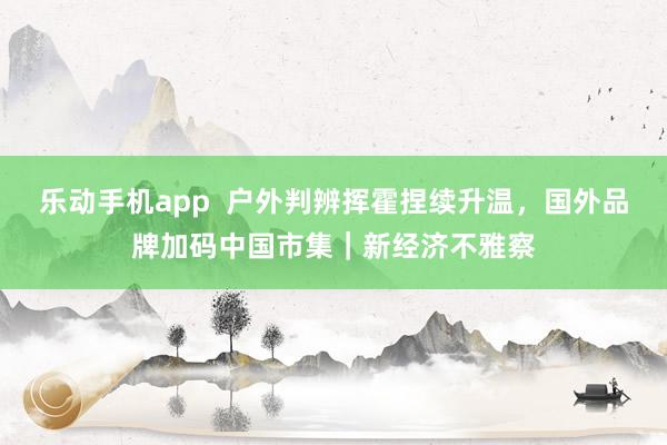 乐动手机app  户外判辨挥霍捏续升温，国外品牌加码中国市集｜新经济不雅察