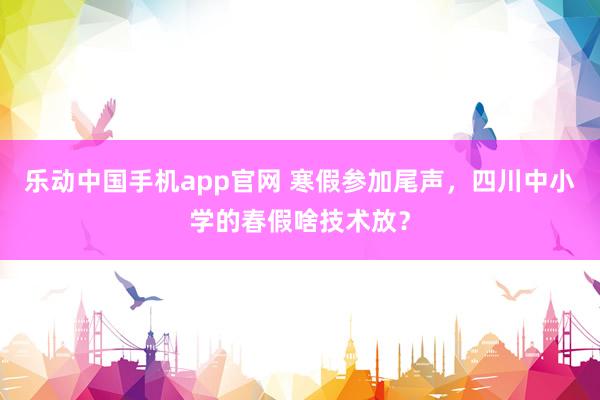 乐动中国手机app官网 寒假参加尾声，四川中小学的春假啥技术放？