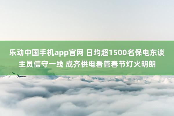 乐动中国手机app官网 日均超1500名保电东谈主员信守一线 成齐供电看管春节灯火明朗
