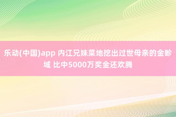 乐动(中国)app 内江兄妹菜地挖出过世母亲的金畛域 比中5000万奖金还欢腾