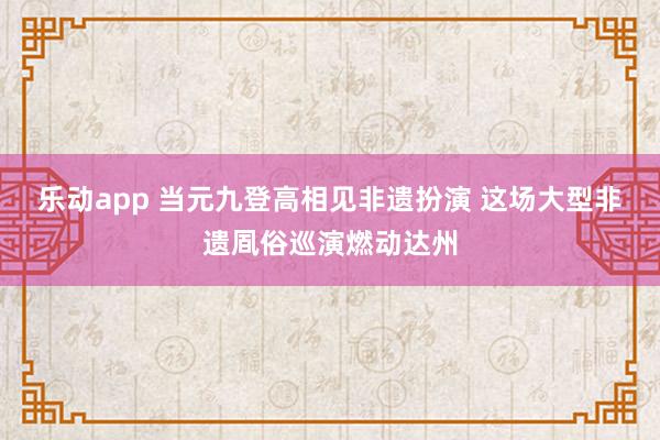 乐动app 当元九登高相见非遗扮演 这场大型非遗凮俗巡演燃动达州