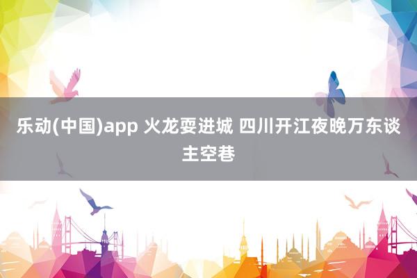 乐动(中国)app 火龙耍进城 四川开江夜晚万东谈主空巷