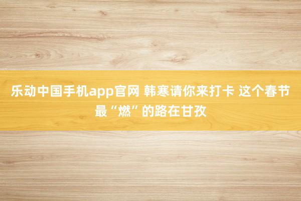 乐动中国手机app官网 韩寒请你来打卡 这个春节最“燃”的路在甘孜