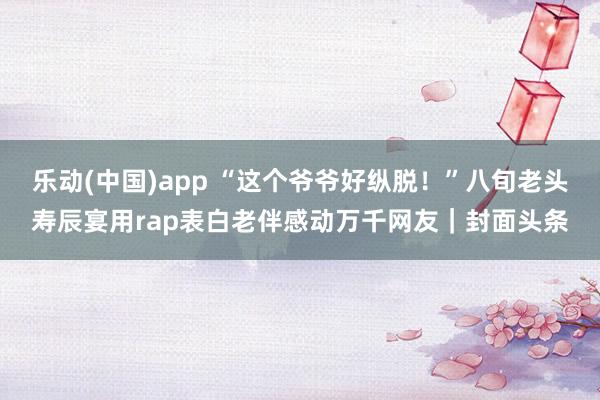 乐动(中国)app “这个爷爷好纵脱！”八旬老头寿辰宴用rap表白老伴感动万千网友｜封面头条