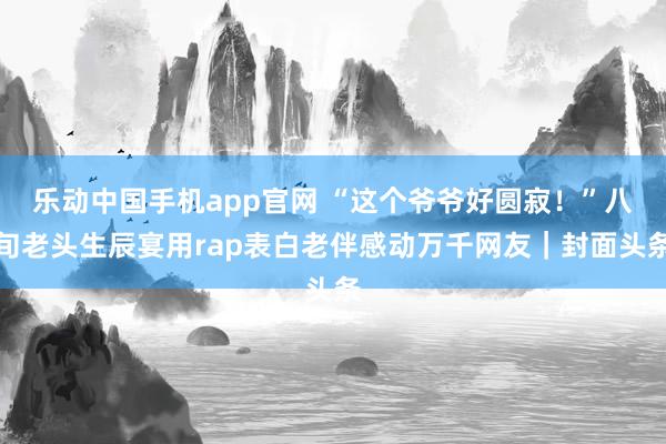 乐动中国手机app官网 “这个爷爷好圆寂！”八旬老头生辰宴用rap表白老伴感动万千网友｜封面头条