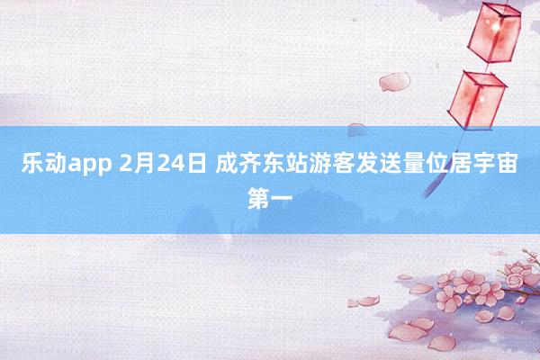 乐动app 2月24日 成齐东站游客发送量位居宇宙第一