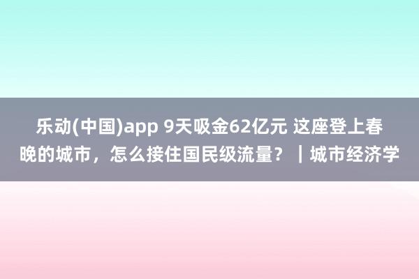 乐动(中国)app 9天吸金62亿元 这座登上春晚的城市，怎么接住国民级流量？｜城市经济学