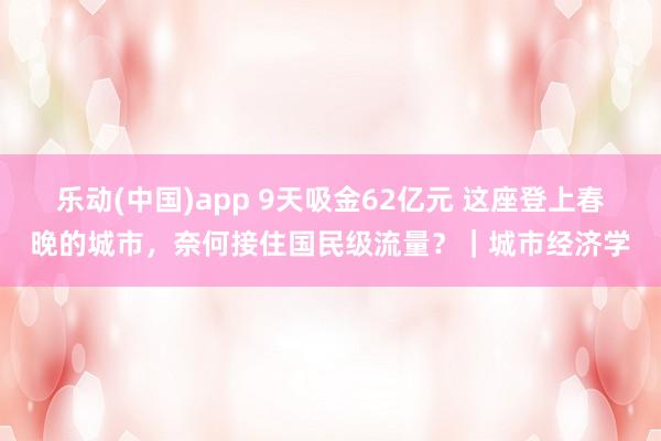 乐动(中国)app 9天吸金62亿元 这座登上春晚的城市，奈何接住国民级流量？｜城市经济学
