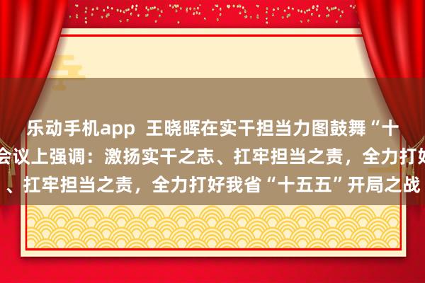 乐动手机app  王晓晖在实干担当力图鼓舞“十五五”致密开局动员部署会议上强调：激扬实干之志、扛牢担当之责，全力打好我省“十五五”开局之战