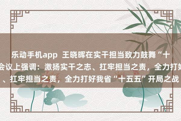 乐动手机app  王晓晖在实干担当致力鼓舞“十五五”细致开局动员部署会议上强调：激扬实干之志、扛牢担当之责，全力打好我省“十五五”开局之战