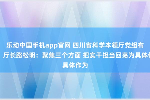 乐动中国手机app官网 四川省科学本领厅党组布告、厅长路松明：聚焦三个方面 把实干担当回荡为具体作为
