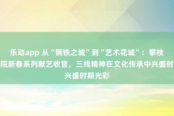 乐动app 从“钢铁之城”到“艺术花城”：攀枝花大剧院新春系列献艺收官，三线精神在文化传承中兴盛时期光彩