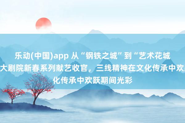 乐动(中国)app 从“钢铁之城”到“艺术花城”：攀枝花大剧院新春系列献艺收官，三线精神在文化传承中欢跃期间光彩