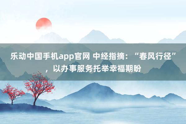 乐动中国手机app官网 中经指摘：“春风行径”，以办事服务托举幸福期盼