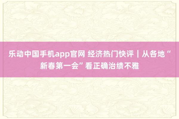 乐动中国手机app官网 经济热门快评｜从各地“新春第一会”看正确治绩不雅