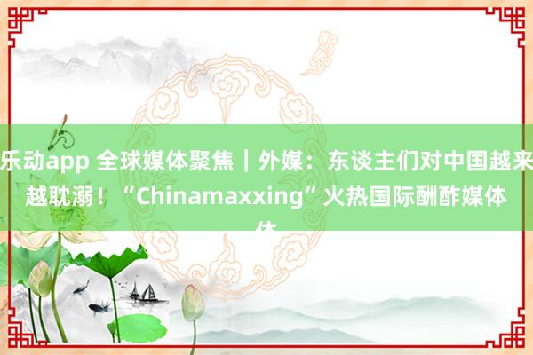 乐动app 全球媒体聚焦｜外媒：东谈主们对中国越来越耽溺！“Chinamaxxing”火热国际酬酢媒体