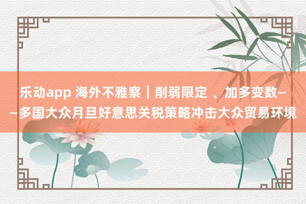 乐动app 海外不雅察｜削弱限定 、加多变数——多国大众月旦好意思关税策略冲击大众贸易环境