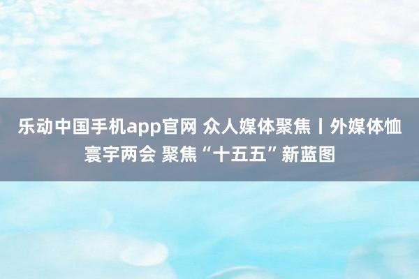 乐动中国手机app官网 众人媒体聚焦丨外媒体恤寰宇两会 聚焦“十五五”新蓝图
