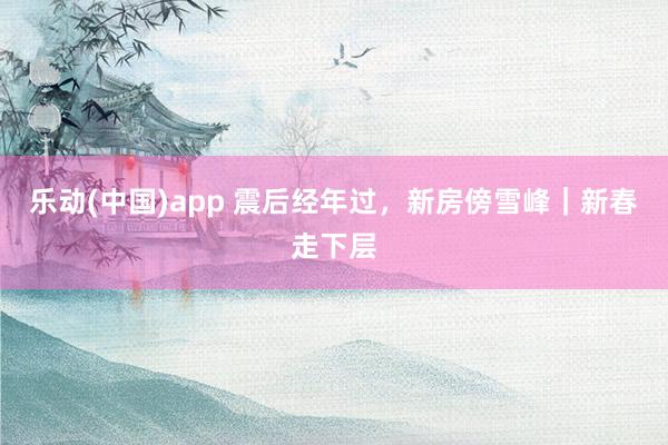 乐动(中国)app 震后经年过，新房傍雪峰｜新春走下层