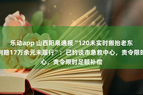 乐动app 山西阳泉通报“120未实时搬抬老东说念主被判赔17万余元未履行”：已约谈市急救中心，责令限时足额补偿