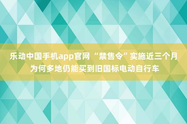 乐动中国手机app官网 “禁售令”实施近三个月 为何多地仍能买到旧国标电动自行车