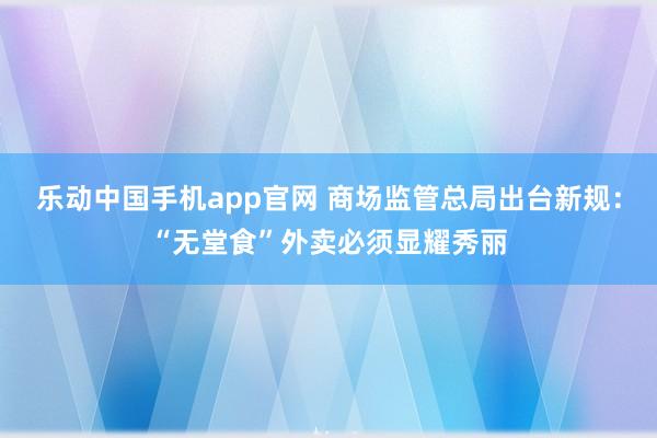 乐动中国手机app官网 商场监管总局出台新规：“无堂食”外卖必须显耀秀丽