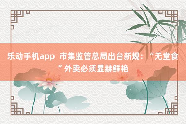乐动手机app  市集监管总局出台新规：“无堂食”外卖必须显赫鲜艳