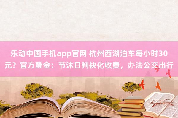 乐动中国手机app官网 杭州西湖泊车每小时30元？官方酬金：节沐日判袂化收费，办法公交出行