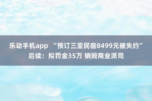 乐动手机app  “预订三亚民宿8499元被失约”后续：拟罚金35万 销毁商业派司