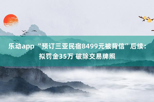 乐动app “预订三亚民宿8499元被背信”后续：拟罚金35万 破除交易牌照