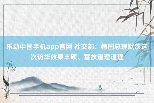 乐动中国手机app官网 社交部：德国总理默茨这次访华效果丰硕、富故道理道理
