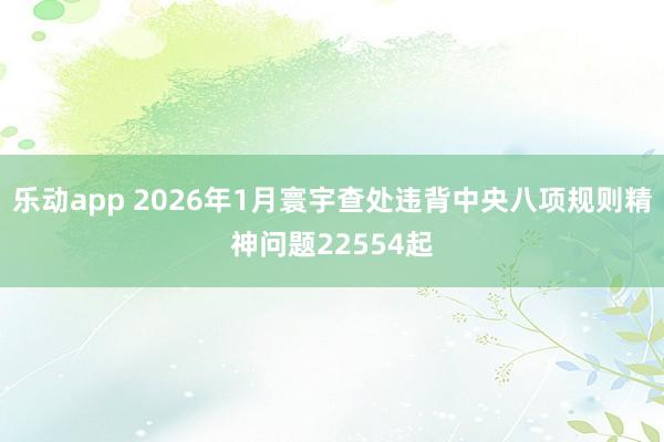 乐动app 2026年1月寰宇查处违背中央八项规则精神问题22554起
