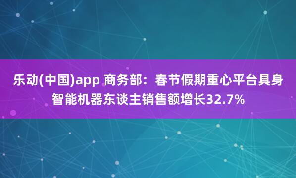 乐动(中国)app 商务部：春节假期重心平台具身智能机器东谈主销售额增长32.7%