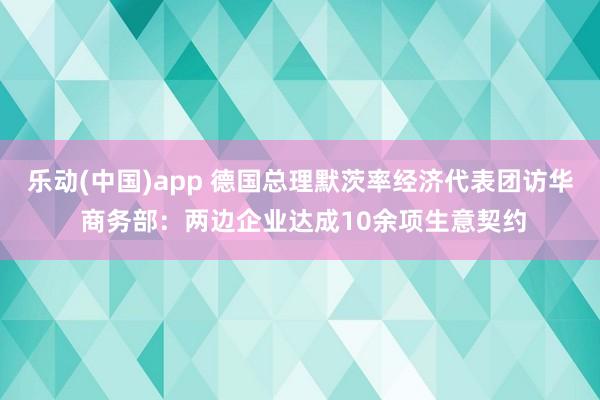 乐动(中国)app 德国总理默茨率经济代表团访华 商务部：两边企业达成10余项生意契约