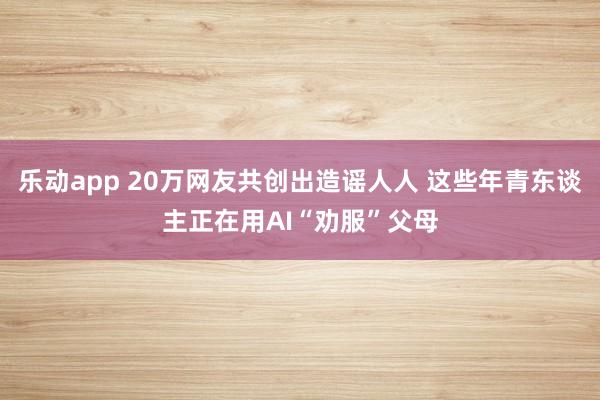 乐动app 20万网友共创出造谣人人 这些年青东谈主正在用AI“劝服”父母