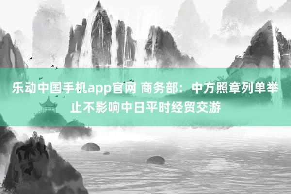 乐动中国手机app官网 商务部：中方照章列单举止不影响中日平时经贸交游