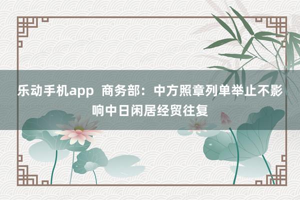 乐动手机app  商务部：中方照章列单举止不影响中日闲居经贸往复