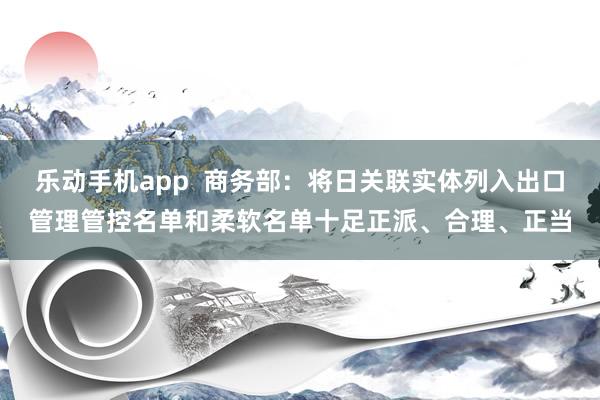 乐动手机app  商务部：将日关联实体列入出口管理管控名单和柔软名单十足正派、合理、正当