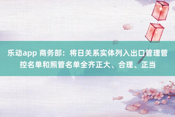 乐动app 商务部：将日关系实体列入出口管理管控名单和照管名单全齐正大、合理、正当