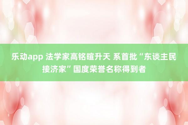 乐动app 法学家高铭暄升天 系首批“东谈主民接济家”国度荣誉名称得到者