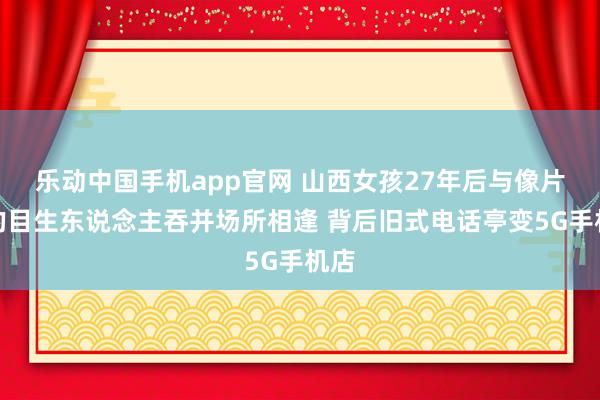 乐动中国手机app官网 山西女孩27年后与像片里的目生东说念主吞并场所相逢 背后旧式电话亭变5G手机店