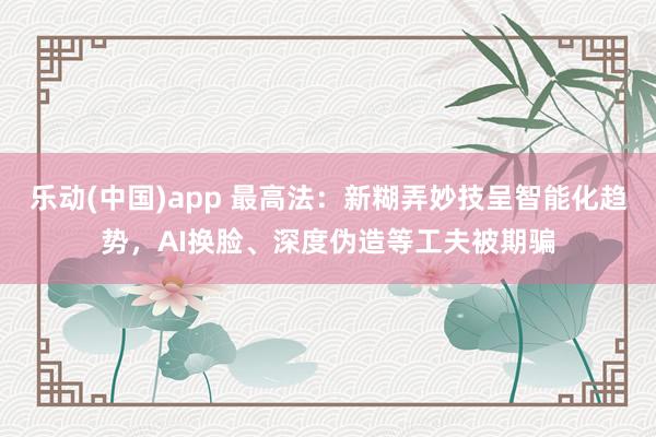 乐动(中国)app 最高法：新糊弄妙技呈智能化趋势，AI换脸、深度伪造等工夫被期骗