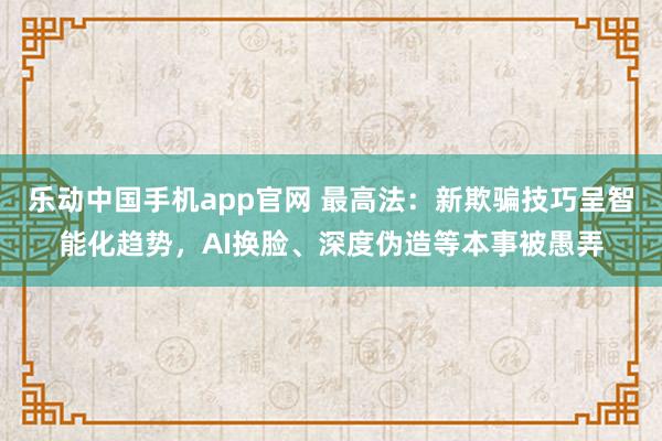 乐动中国手机app官网 最高法：新欺骗技巧呈智能化趋势，AI换脸、深度伪造等本事被愚弄